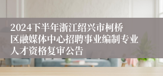 2024下半年浙江绍兴市柯桥区融媒体中心招聘事业编制专业人才资格复审公告