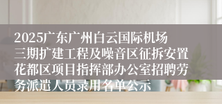 2025广东广州白云国际机场三期扩建工程及噪音区征拆安置花都区项目指挥部办公室招聘劳务派遣人员录用名单公示