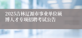 2025吉林辽源市事业单位硕博人才专项招聘考试公告