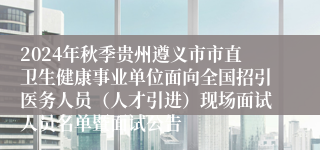 2024年秋季贵州遵义市市直卫生健康事业单位面向全国招引医务人员（人才引进）现场面试人员名单暨面试公告
