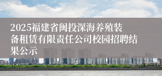 2025福建省闽投深海养殖装备租赁有限责任公司校园招聘结果公示