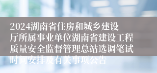 2024湖南省住房和城乡建设厅所属事业单位湖南省建设工程质量安全监督管理总站选调笔试时间安排及有关事项公告