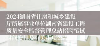 2024湖南省住房和城乡建设厅所属事业单位湖南省建设工程质量安全监督管理总站招聘笔试时间安排及有关事项公告