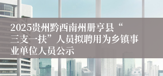 2025贵州黔西南州册亨县“三支一扶”人员拟聘用为乡镇事业单位人员公示
