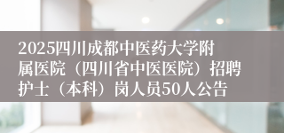 2025四川成都中医药大学附属医院（四川省中医医院）招聘护士（本科）岗人员50人公告
