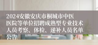2024安徽安庆市桐城市中医医院等单位招聘成熟型专业技术人员考察、体检、递补人员名单公告