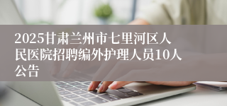 2025甘肃兰州市七里河区人民医院招聘编外护理人员10人公告