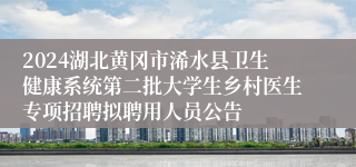 2024湖北黄冈市浠水县卫生健康系统第二批大学生乡村医生专项招聘拟聘用人员公告