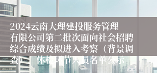 2024云南大理建投服务管理有限公司第二批次面向社会招聘综合成绩及拟进入考察（背景调查）、体检环节人员名单公示