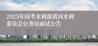 2025年国考水利部黄河水利委员会公务员面试公告