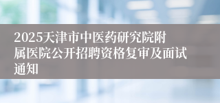 2025天津市中医药研究院附属医院公开招聘资格复审及面试通知