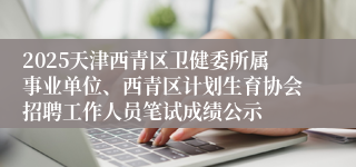 2025天津西青区卫健委所属事业单位、西青区计划生育协会招聘工作人员笔试成绩公示