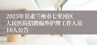 2025年甘肃兰州市七里河区人民医院招聘编外护理工作人员10人公告