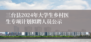 三台县2024年大学生乡村医生专项计划拟聘人员公示