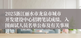 2025浙江丽水市龙泉市城市开发建设中心招聘笔试成绩、入围面试人员名单公布及有关事项通知