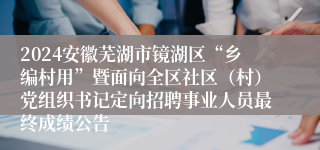 2024安徽芜湖市镜湖区“乡编村用”暨面向全区社区（村）党组织书记定向招聘事业人员最终成绩公告