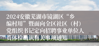 2024安徽芜湖市镜湖区“乡编村用”暨面向全区社区（村）党组织书记定向招聘事业单位人员体检确认有关事项通知