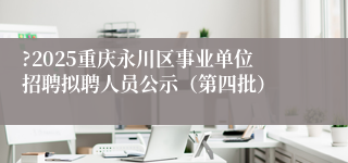 ?2025重庆永川区事业单位招聘拟聘人员公示（第四批）