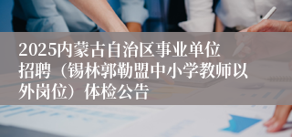 2025内蒙古自治区事业单位招聘（锡林郭勒盟中小学教师以外岗位）体检公告