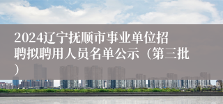 2024辽宁抚顺市事业单位招聘拟聘用人员名单公示（第三批）