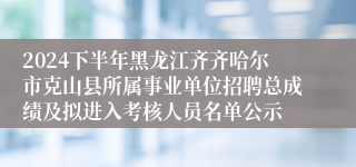 2024下半年黑龙江齐齐哈尔市克山县所属事业单位招聘总成绩及拟进入考核人员名单公示