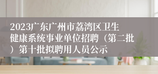 2023广东广州市荔湾区卫生健康系统事业单位招聘（第二批）第十批拟聘用人员公示