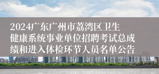 2024广东广州市荔湾区卫生健康系统事业单位招聘考试总成绩和进入体检环节人员名单公告