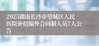 2025湖南长沙市望城区人民医院补招编外合同制人员7人公告