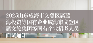2025山东威海市文登区属蓝海投资等国有企业威海市文登区属文旅集团等国有企业招考人员面试通知