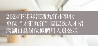 2024下半年江西九江市事业单位“才汇九江”高层次人才招聘湖口县岗位拟聘用人员公示