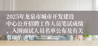 2025年龙泉市城市开发建设中心公开招聘工作人员笔试成绩、入围面试人员名单公布及有关事项的通知