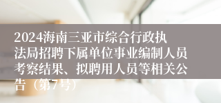 2024海南三亚市综合行政执法局招聘下属单位事业编制人员考察结果、拟聘用人员等相关公告（第7号）
