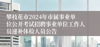 攀枝花市2024年市属事业单位公开考试招聘事业单位工作人员递补体检人员公告