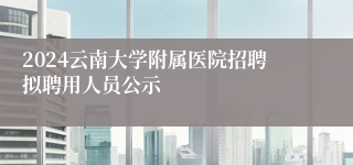 2024云南大学附属医院招聘拟聘用人员公示