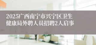 2025广西南宁市兴宁区卫生健康局外聘人员招聘2人启事