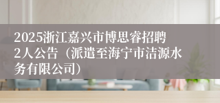 2025浙江嘉兴市博思睿招聘2人公告（派遣至海宁市洁源水务有限公司）