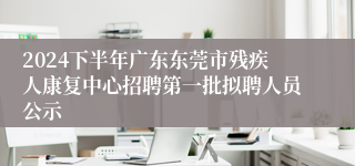 2024下半年广东东莞市残疾人康复中心招聘第一批拟聘人员公示