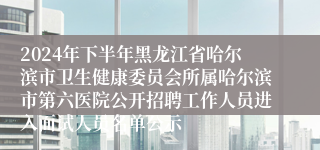 2024年下半年黑龙江省哈尔滨市卫生健康委员会所属哈尔滨市第六医院公开招聘工作人员进入面试人员名单公示