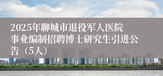 2025年聊城市退役军人医院事业编制招聘博士研究生引进公告（5人）