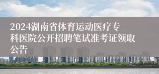 2024湖南省体育运动医疗专科医院公开招聘笔试准考证领取公告