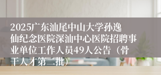 2025广东汕尾中山大学孙逸仙纪念医院深汕中心医院招聘事业单位工作人员49人公告（骨干人才第二批） 