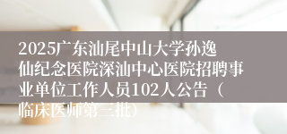 2025广东汕尾中山大学孙逸仙纪念医院深汕中心医院招聘事业单位工作人员102人公告（临床医师第三批） 