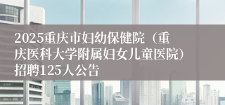 2025重庆市妇幼保健院（重庆医科大学附属妇女儿童医院）招聘125人公告