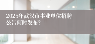 2025年武汉市事业单位招聘公告何时发布？
