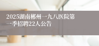 2025湖南郴州一九八医院第一季招聘22人公告