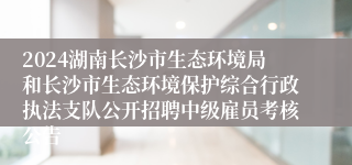 2024湖南长沙市生态环境局和长沙市生态环境保护综合行政执法支队公开招聘中级雇员考核公告