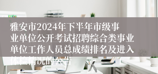 雅安市2024年下半年市级事业单位公开考试招聘综合类事业单位工作人员总成绩排名及进入体检情况的公告