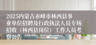 2025内蒙古赤峰市林西县事业单位招聘及行政执法人员专场招收（林西县岗位）工作人员考察公告