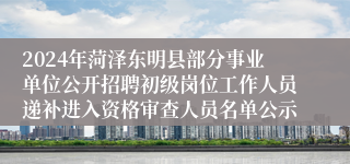 2024年菏泽东明县部分事业单位公开招聘初级岗位工作人员递补进入资格审查人员名单公示