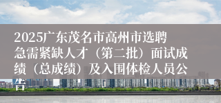 2025广东茂名市高州市选聘急需紧缺人才（第二批）面试成绩（总成绩）及入围体检人员公告